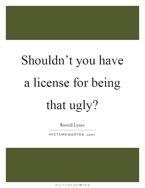 Shouldn't you have a license for being that ugly? Picture Quote #1