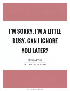I’m sorry, I’m a little busy. Can I ignore you later? Picture Quote #1