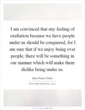 I am convinced that any feeling of exaltation because we have people under us should be conquered, for I am sure that if we enjoy being over people, there will be something in our manner which will make them dislike being under us Picture Quote #1