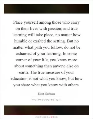 Place yourself among those who carry on their lives with passion, and true learning will take place, no matter how humble or exalted the setting. But no matter what path you follow, do not be ashamed of your learning. In some corner of your life, you know more about something than anyone else on earth. The true measure of your education is not what you know, but how you share what you know with others Picture Quote #1