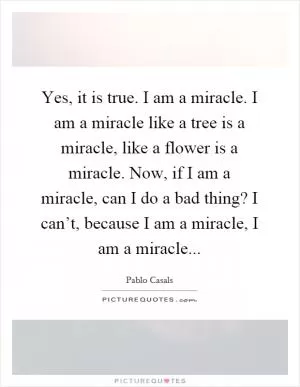 Yes, it is true. I am a miracle. I am a miracle like a tree is a miracle, like a flower is a miracle. Now, if I am a miracle, can I do a bad thing? I can’t, because I am a miracle, I am a miracle Picture Quote #1