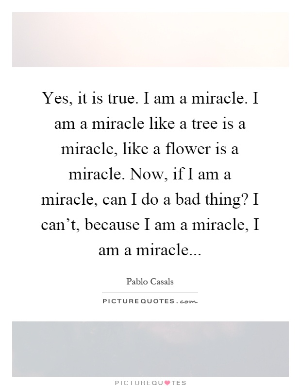 Yes, it is true. I am a miracle. I am a miracle like a tree is a miracle, like a flower is a miracle. Now, if I am a miracle, can I do a bad thing? I can't, because I am a miracle, I am a miracle Picture Quote #1