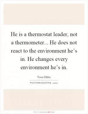 He is a thermostat leader, not a thermometer... He does not react to the environment he’s in. He changes every environment he’s in Picture Quote #1