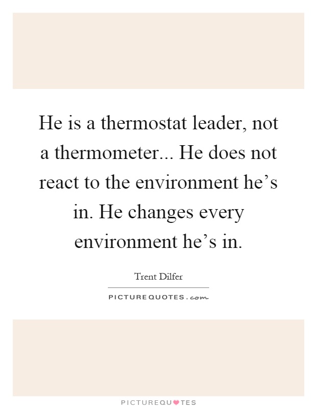 He is a thermostat leader, not a thermometer... He does not react to the environment he's in. He changes every environment he's in Picture Quote #1