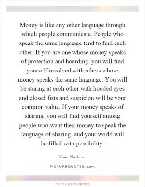 Money is like any other language through which people communicate. People who speak the same language tend to find each other. If you are one whose money speaks of protection and hoarding, you will find yourself involved with others whose money speaks the same language. You will be staring at each other with hooded eyes and closed fists and suspicion will be your common value. If your money speaks of sharing, you will find yourself among people who want their money to speak the language of sharing, and your world will be filled with possibility Picture Quote #1