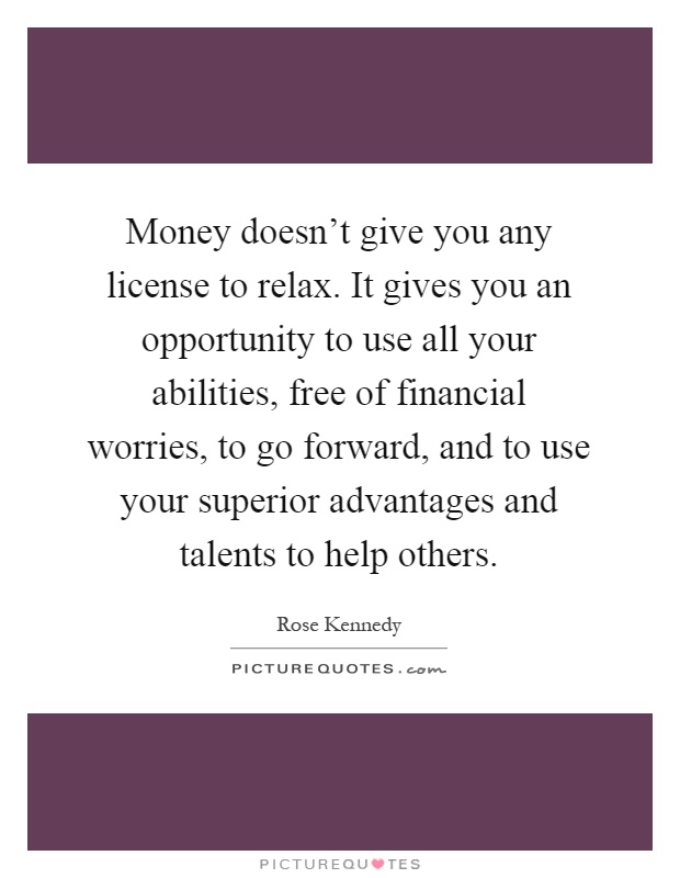 Money doesn't give you any license to relax. It gives you an opportunity to use all your abilities, free of financial worries, to go forward, and to use your superior advantages and talents to help others Picture Quote #1