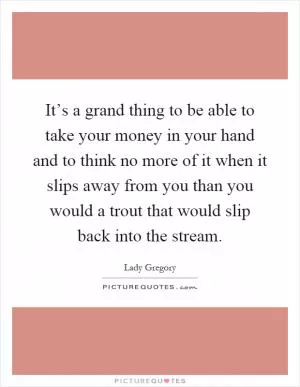 It’s a grand thing to be able to take your money in your hand and to think no more of it when it slips away from you than you would a trout that would slip back into the stream Picture Quote #1