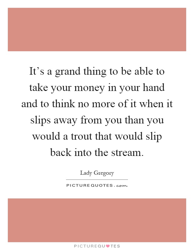 It's a grand thing to be able to take your money in your hand and to think no more of it when it slips away from you than you would a trout that would slip back into the stream Picture Quote #1