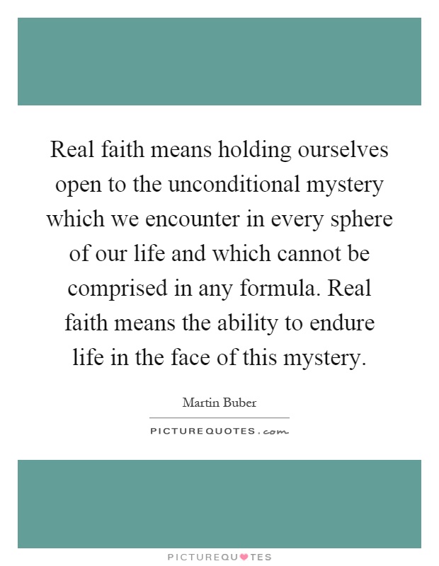 Real faith means holding ourselves open to the unconditional mystery which we encounter in every sphere of our life and which cannot be comprised in any formula. Real faith means the ability to endure life in the face of this mystery Picture Quote #1