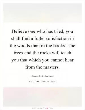 Believe one who has tried, you shall find a fuller satisfaction in the woods than in the books. The trees and the rocks will teach you that which you cannot hear from the masters Picture Quote #1