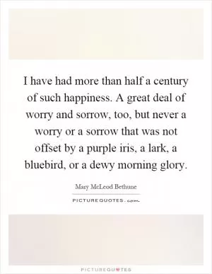 I have had more than half a century of such happiness. A great deal of worry and sorrow, too, but never a worry or a sorrow that was not offset by a purple iris, a lark, a bluebird, or a dewy morning glory Picture Quote #1
