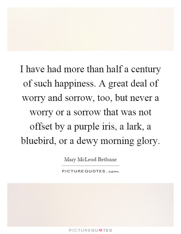I have had more than half a century of such happiness. A great deal of worry and sorrow, too, but never a worry or a sorrow that was not offset by a purple iris, a lark, a bluebird, or a dewy morning glory Picture Quote #1