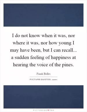 I do not know when it was, nor where it was, nor how young I may have been, but I can recall... a sudden feeling of happiness at hearing the voice of the pines Picture Quote #1