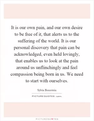 It is our own pain, and our own desire to be free of it, that alerts us to the suffering of the world. It is our personal discovery that pain can be acknowledged, even held lovingly, that enables us to look at the pain around us unflinchingly and feel compassion being born in us. We need to start with ourselves Picture Quote #1