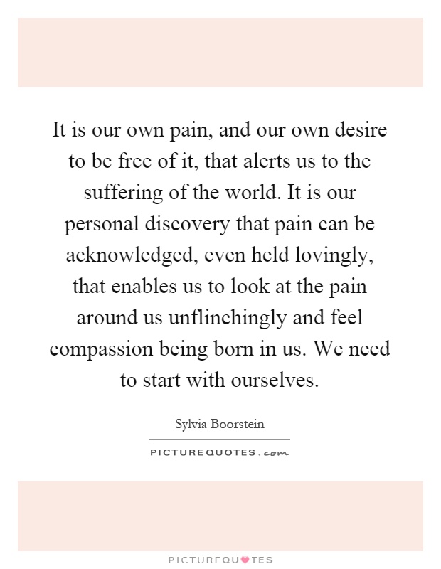 It is our own pain, and our own desire to be free of it, that alerts us to the suffering of the world. It is our personal discovery that pain can be acknowledged, even held lovingly, that enables us to look at the pain around us unflinchingly and feel compassion being born in us. We need to start with ourselves Picture Quote #1