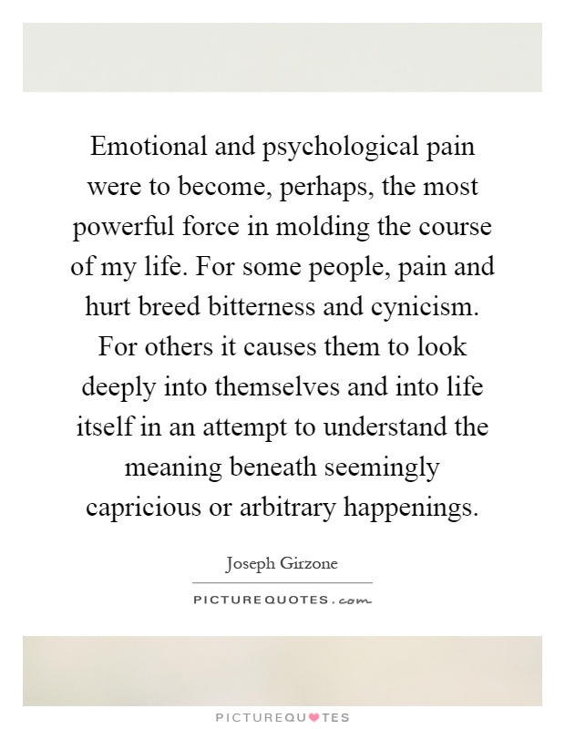 Emotional and psychological pain were to become, perhaps, the most powerful force in molding the course of my life. For some people, pain and hurt breed bitterness and cynicism. For others it causes them to look deeply into themselves and into life itself in an attempt to understand the meaning beneath seemingly capricious or arbitrary happenings Picture Quote #1