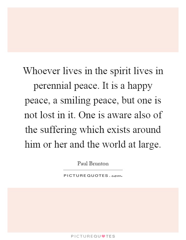 Whoever lives in the spirit lives in perennial peace. It is a happy peace, a smiling peace, but one is not lost in it. One is aware also of the suffering which exists around him or her and the world at large Picture Quote #1