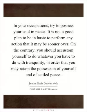In your occupations, try to possess your soul in peace. It is not a good plan to be in haste to perform any action that it may be sooner over. On the contrary, you should accustom yourself to do whatever you have to do with tranquility, in order that you may retain the possession of yourself and of settled peace Picture Quote #1