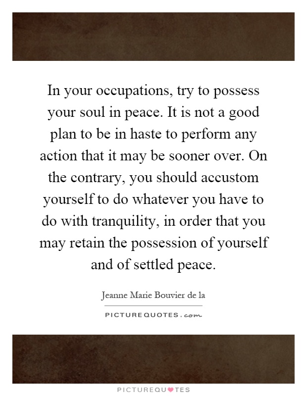 In your occupations, try to possess your soul in peace. It is not a good plan to be in haste to perform any action that it may be sooner over. On the contrary, you should accustom yourself to do whatever you have to do with tranquility, in order that you may retain the possession of yourself and of settled peace Picture Quote #1