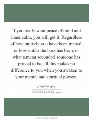 If you really want peace of mind and inner calm, you will get it. Regardless of how unjustly you have been treated, or how unfair the boss has been, or what a mean scoundrel someone has proved to be, all this makes no difference to you when you awaken to your mental and spiritual powers Picture Quote #1