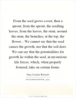 From the seed grows a root, then a sprout; from the sprout, the seedling leaves; from the leaves, the stem; around the stem, the branches; at the top, the flower... We cannot say that the seed causes the growth, nor that the soil does. We can say that the potentialities for growth lie within the seed, in mysterious life forces, which, when properly fostered, take on certain forms Picture Quote #1
