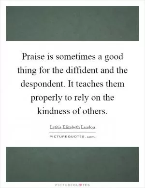 Praise is sometimes a good thing for the diffident and the despondent. It teaches them properly to rely on the kindness of others Picture Quote #1