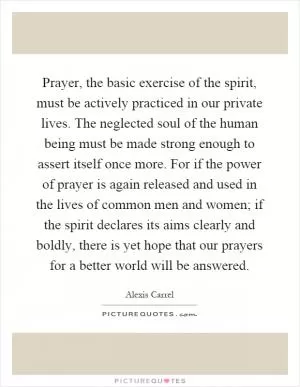 Prayer, the basic exercise of the spirit, must be actively practiced in our private lives. The neglected soul of the human being must be made strong enough to assert itself once more. For if the power of prayer is again released and used in the lives of common men and women; if the spirit declares its aims clearly and boldly, there is yet hope that our prayers for a better world will be answered Picture Quote #1