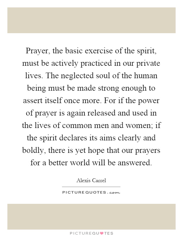 Prayer, the basic exercise of the spirit, must be actively practiced in our private lives. The neglected soul of the human being must be made strong enough to assert itself once more. For if the power of prayer is again released and used in the lives of common men and women; if the spirit declares its aims clearly and boldly, there is yet hope that our prayers for a better world will be answered Picture Quote #1