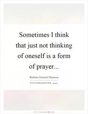 Sometimes I think that just not thinking of oneself is a form of prayer Picture Quote #1