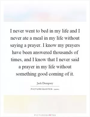 I never went to bed in my life and I never ate a meal in my life without saying a prayer. I know my prayers have been answered thousands of times, and I know that I never said a prayer in my life without something good coming of it Picture Quote #1