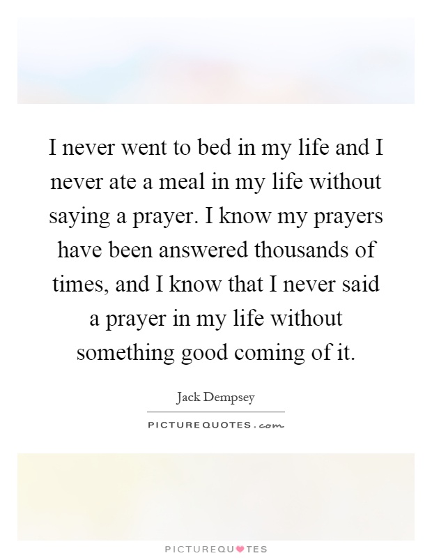 I never went to bed in my life and I never ate a meal in my life without saying a prayer. I know my prayers have been answered thousands of times, and I know that I never said a prayer in my life without something good coming of it Picture Quote #1