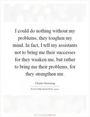 I could do nothing without my problems; they toughen my mind. In fact, I tell my assistants not to bring me their successes for they weaken me, but rather to bring me their problems, for they strengthen me Picture Quote #1