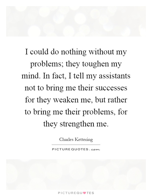 I could do nothing without my problems; they toughen my mind. In fact, I tell my assistants not to bring me their successes for they weaken me, but rather to bring me their problems, for they strengthen me Picture Quote #1