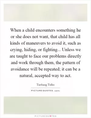 When a child encounters something he or she does not want, that child has all kinds of maneuvers to avoid it, such as crying, hiding, or fighting... Unless we are taught to face our problems directly and work through them, the pattern of avoidance will be repeated; it can be a natural, accepted way to act Picture Quote #1