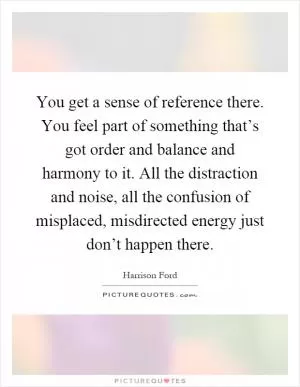 You get a sense of reference there. You feel part of something that’s got order and balance and harmony to it. All the distraction and noise, all the confusion of misplaced, misdirected energy just don’t happen there Picture Quote #1