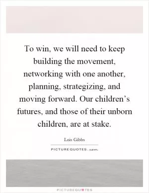 To win, we will need to keep building the movement, networking with one another, planning, strategizing, and moving forward. Our children’s futures, and those of their unborn children, are at stake Picture Quote #1