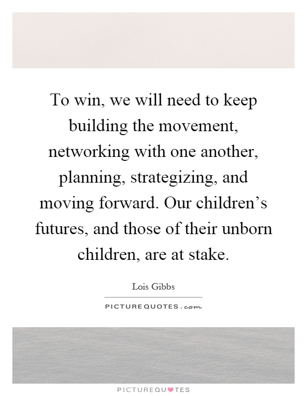 To win, we will need to keep building the movement, networking with one another, planning, strategizing, and moving forward. Our children's futures, and those of their unborn children, are at stake Picture Quote #1