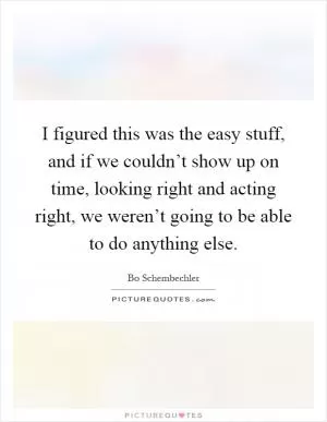 I figured this was the easy stuff, and if we couldn’t show up on time, looking right and acting right, we weren’t going to be able to do anything else Picture Quote #1