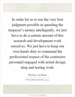 In order for us to use the very best judgment possible in spending the taxpayer’s money intelligently, we just have to do a certain amount of this research and development work ourselves. We just have to keep our own hands dirty to command the professional respect of the contractor personnel engaged with actual design, shop and testing work Picture Quote #1