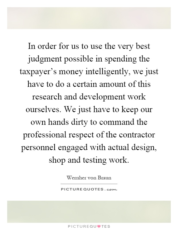 In order for us to use the very best judgment possible in spending the taxpayer's money intelligently, we just have to do a certain amount of this research and development work ourselves. We just have to keep our own hands dirty to command the professional respect of the contractor personnel engaged with actual design, shop and testing work Picture Quote #1