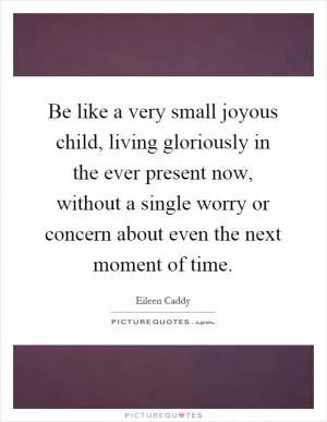 Be like a very small joyous child, living gloriously in the ever present now, without a single worry or concern about even the next moment of time Picture Quote #1