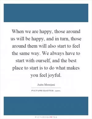 When we are happy, those around us will be happy, and in turn, those around them will also start to feel the same way. We always have to start with ourself, and the best place to start is to do what makes you feel joyful Picture Quote #1
