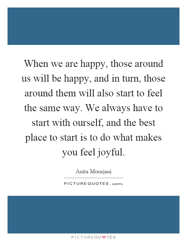 When we are happy, those around us will be happy, and in turn, those around them will also start to feel the same way. We always have to start with ourself, and the best place to start is to do what makes you feel joyful Picture Quote #1