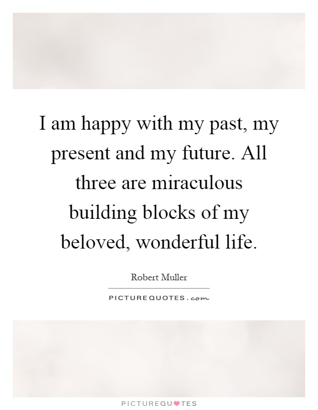 I am happy with my past, my present and my future. All three are miraculous building blocks of my beloved, wonderful life Picture Quote #1