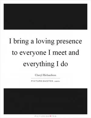 I bring a loving presence to everyone I meet and everything I do Picture Quote #1