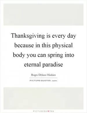 Thanksgiving is every day because in this physical body you can spring into eternal paradise Picture Quote #1