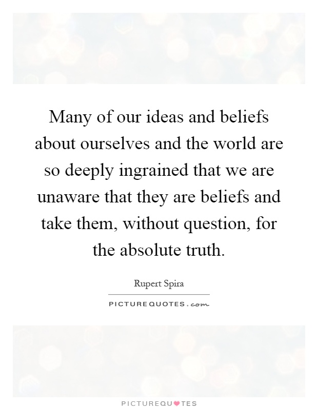 Many of our ideas and beliefs about ourselves and the world are so deeply ingrained that we are unaware that they are beliefs and take them, without question, for the absolute truth Picture Quote #1