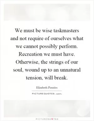 We must be wise taskmasters and not require of ourselves what we cannot possibly perform. Recreation we must have. Otherwise, the strings of our soul, wound up to an unnatural tension, will break Picture Quote #1
