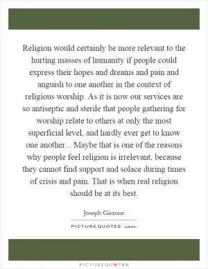 Religion would certainly be more relevant to the hurting masses of humanity if people could express their hopes and dreams and pain and anguish to one another in the context of religious worship. As it is now our services are so antiseptic and sterile that people gathering for worship relate to others at only the most superficial level, and hardly ever get to know one another... Maybe that is one of the reasons why people feel religion is irrelevant, because they cannot find support and solace during times of crisis and pain. That is when real religion should be at its best Picture Quote #1