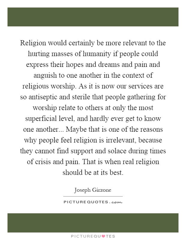 Religion would certainly be more relevant to the hurting masses of humanity if people could express their hopes and dreams and pain and anguish to one another in the context of religious worship. As it is now our services are so antiseptic and sterile that people gathering for worship relate to others at only the most superficial level, and hardly ever get to know one another... Maybe that is one of the reasons why people feel religion is irrelevant, because they cannot find support and solace during times of crisis and pain. That is when real religion should be at its best Picture Quote #1